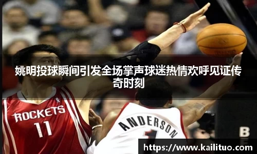 姚明投球瞬间引发全场掌声球迷热情欢呼见证传奇时刻